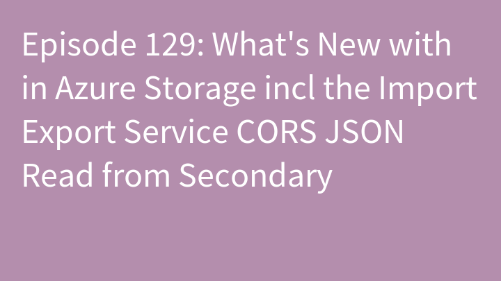 Episode 129: What's New with in Azure Storage incl the Import Export Service CORS JSON Read from Secondary