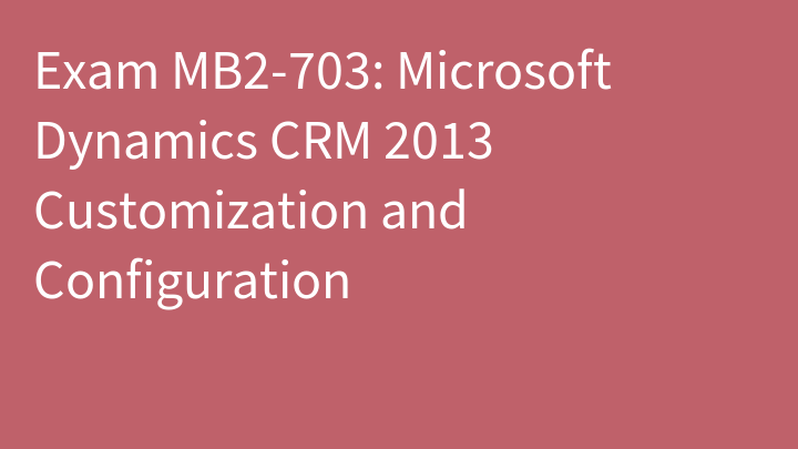 Exam MB2-703: Microsoft Dynamics CRM 2013 Customization and Configuration
