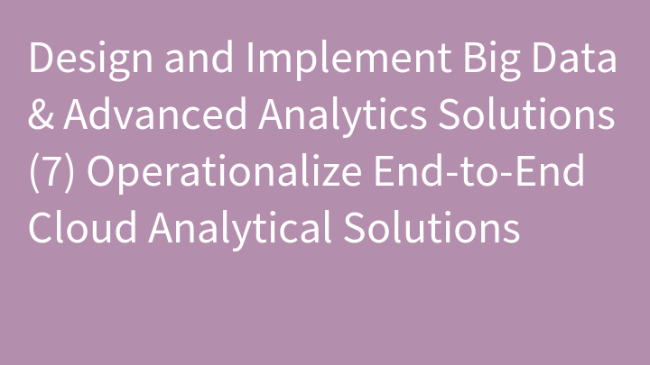 Design and Implement Big Data & Advanced Analytics Solutions (7) Operationalize End-to-End Cloud Analytical Solutions