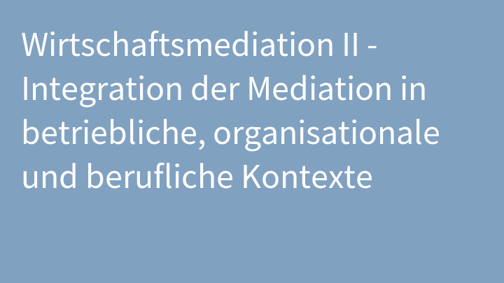 Wirtschaftsmediation II - Integration der Mediation in betriebliche, organisationale und berufliche Kontexte