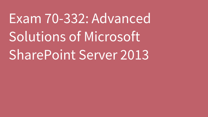 Exam 70-332: Advanced Solutions of Microsoft SharePoint Server 2013