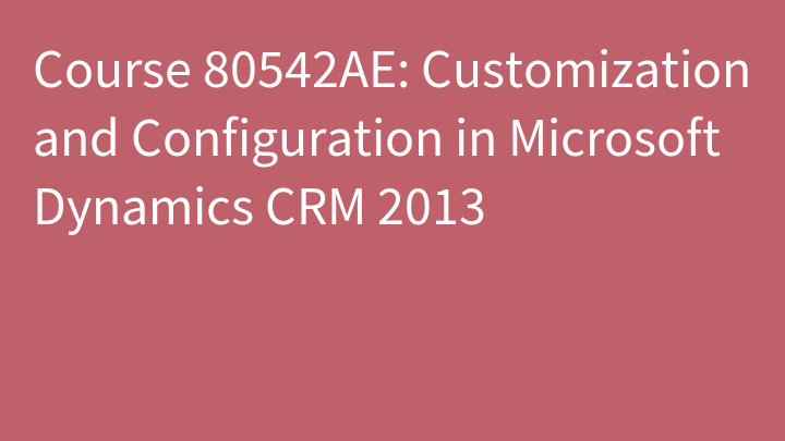 Course 80542AE: Customization and Configuration in Microsoft Dynamics CRM 2013