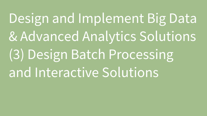 Design and Implement Big Data & Advanced Analytics Solutions (3) Design Batch Processing and Interactive Solutions