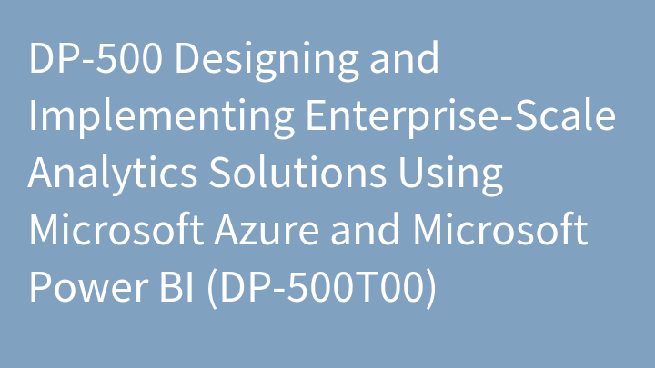 DP-500 Designing and Implementing Enterprise-Scale Analytics Solutions Using Microsoft Azure and Microsoft Power BI (DP-500T00)