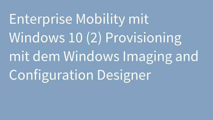 Enterprise Mobility mit Windows 10 (2) Provisioning mit dem Windows Imaging and Configuration Designer