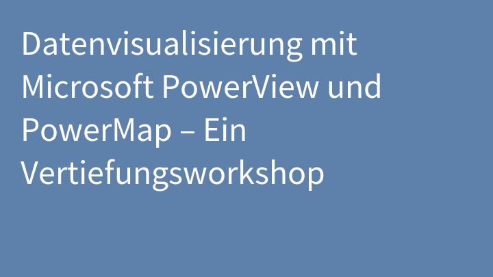 Datenvisualisierung mit Microsoft PowerView und PowerMap – Ein Vertiefungsworkshop