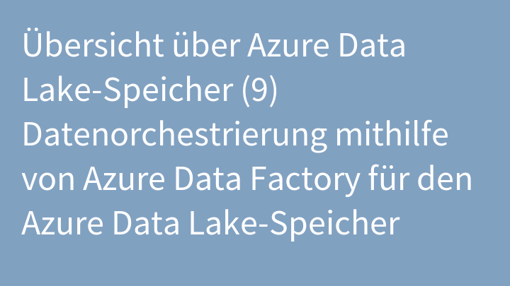 Übersicht über Azure Data Lake-Speicher (9) Datenorchestrierung mithilfe von Azure Data Factory für den Azure Data Lake-Speicher