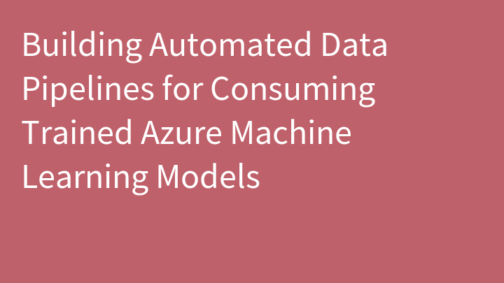 Building Automated Data Pipelines for Consuming Trained Azure Machine Learning Models