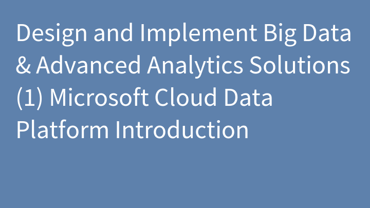 Design and Implement Big Data & Advanced Analytics Solutions (1) Microsoft Cloud Data Platform Introduction
